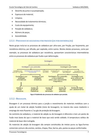 Escola Tecnológica de Vale de Cambra Soldadura MIG/MAG.
Processos Tecnológicos 7
• Desenho da junta e sua preparação;
• Espessura do material;
• Limpeza;
• Necessidade de tratamentos térmicos;
• Custo do equipamento;
• Posição de soldadura;
• Número de peças;
• Acessibilidade.
2.5.1 - PROCESSOS DE SOLDADURA POR PRESSÃO (OU POR DEFORMAÇÃO)
Neste grupo inclui-se os processos de soldadura por ultra-som, por fricção, por forjamento, por
resistência eléctrica, por difusão, por explosão, entre outros. Muitos destes processos, como por
exemplo, os processos de soldadura por resistência, apresentam características intermediárias
entre os processos de soldadura por fusão e por deformação.
Figura 9-Subdivisão dos processos de soldadura por pressão.
2.5.2 - BRASAGEM.
Brasagem é um processo térmico para a junção e revestimento de materiais metálicos com a
ajuda de um metal de adição fundido (meio de brasagem), na maioria dos casos mediante o
emprego de meio fluxante e / ou gás de proteção da brasagem.
Ao contrário da soldadura, o material de adição ou de brasagem é diferente e tem um ponto de
fusão mais baixo do que o material de base que está sendo soldado. A temperatura solidus do
material de base não é atingida.
Os materiais de adição da brasagem são sempre constituídos de metais puros ou ligas.Formas
comerciais comuns são arames, varetas, chapas, fitas, barras, pós, pastas ou peças conformadas.
 