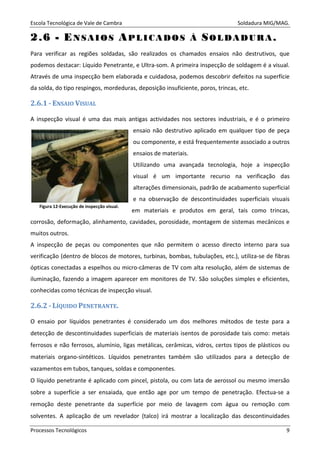 Escola Tecnológica de Vale de Cambra Soldadura MIG/MAG.
Processos Tecnológicos 9
22..66 -- EENN SS AA II OO SS AAPP LL II CC AA DD OO SS ÀÀ SSOO LL DD AA DD UU RR AA ..
Para verificar as regiões soldadas, são realizados os chamados ensaios não destrutivos, que
podemos destacar: Líquido Penetrante, e Ultra-som. A primeira inspecção de soldagem é a visual.
Através de uma inspecção bem elaborada e cuidadosa, podemos descobrir defeitos na superfície
da solda, do tipo respingos, mordeduras, deposição insuficiente, poros, trincas, etc.
2.6.1 - ENSAIO VISUAL
A inspecção visual é uma das mais antigas actividades nos sectores industriais, e é o primeiro
ensaio não destrutivo aplicado em qualquer tipo de peça
ou componente, e está frequentemente associado a outros
ensaios de materiais.
Utilizando uma avançada tecnologia, hoje a inspecção
visual é um importante recurso na verificação das
alterações dimensionais, padrão de acabamento superficial
e na observação de descontinuidades superficiais visuais
em materiais e produtos em geral, tais como trincas,
corrosão, deformação, alinhamento, cavidades, porosidade, montagem de sistemas mecânicos e
muitos outros.
A inspecção de peças ou componentes que não permitem o acesso directo interno para sua
verificação (dentro de blocos de motores, turbinas, bombas, tubulações, etc.), utiliza-se de fibras
ópticas conectadas a espelhos ou micro-câmeras de TV com alta resolução, além de sistemas de
iluminação, fazendo a imagem aparecer em monitores de TV. São soluções simples e eficientes,
conhecidas como técnicas de inspecção visual.
2.6.2 - LÍQUIDO PENETRANTE.
O ensaio por líquidos penetrantes é considerado um dos melhores métodos de teste para a
detecção de descontinuidades superficiais de materiais isentos de porosidade tais como: metais
ferrosos e não ferrosos, alumínio, ligas metálicas, cerâmicas, vidros, certos tipos de plásticos ou
materiais organo-sintéticos. Líquidos penetrantes também são utilizados para a detecção de
vazamentos em tubos, tanques, soldas e componentes.
O líquido penetrante é aplicado com pincel, pistola, ou com lata de aerossol ou mesmo imersão
sobre a superfície a ser ensaiada, que então age por um tempo de penetração. Efectua-se a
remoção deste penetrante da superfície por meio de lavagem com água ou remoção com
solventes. A aplicação de um revelador (talco) irá mostrar a localização das descontinuidades
Figura 12-Execução de inspecção visual.
 