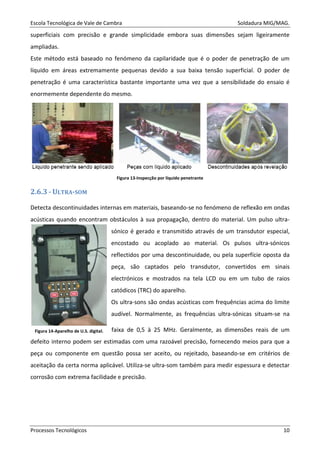 Escola Tecnológica de Vale de Cambra Soldadura MIG/MAG.
Processos Tecnológicos 10
superficiais com precisão e grande simplicidade embora suas dimensões sejam ligeiramente
ampliadas.
Este método está baseado no fenómeno da capilaridade que é o poder de penetração de um
líquido em áreas extremamente pequenas devido a sua baixa tensão superficial. O poder de
penetração é uma característica bastante importante uma vez que a sensibilidade do ensaio é
enormemente dependente do mesmo.
Figura 13-Inspecção por líquido penetrante
2.6.3 - ULTRA-SOM
Detecta descontinuidades internas em materiais, baseando-se no fenómeno de reflexão em ondas
acústicas quando encontram obstáculos à sua propagação, dentro do material. Um pulso ultra-
sónico é gerado e transmitido através de um transdutor especial,
encostado ou acoplado ao material. Os pulsos ultra-sónicos
reflectidos por uma descontinuidade, ou pela superfície oposta da
peça, são captados pelo transdutor, convertidos em sinais
electrónicos e mostrados na tela LCD ou em um tubo de raios
catódicos (TRC) do aparelho.
Os ultra-sons são ondas acústicas com frequências acima do limite
audível. Normalmente, as frequências ultra-sónicas situam-se na
faixa de 0,5 à 25 MHz. Geralmente, as dimensões reais de um
defeito interno podem ser estimadas com uma razoável precisão, fornecendo meios para que a
peça ou componente em questão possa ser aceito, ou rejeitado, baseando-se em critérios de
aceitação da certa norma aplicável. Utiliza-se ultra-som também para medir espessura e detectar
corrosão com extrema facilidade e precisão.
Figura 14-Aparelho de U.S. digital.
 