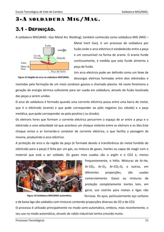 Escola Tecnológica de Vale de Cambra Soldadura MIG/MAG.
Processos Tecnológicos 11
33--AA SS OO LL DD AA DD UU RR AA MMII GG //MMAA GG ..
3.1 - DEFINIÇÃO.
A soldadura MIGMAG –Gas Metal Arc Welding), também conhecida como soldadura MIG (MIG –
Metal Inert Gas), é um processo de soldadura por
fusão onde o arco eléctrico é estabelecido entre a peça
e um consumível na forma de arame. O arame funde
continuamente, à medida que este funde alimenta a
poça de fusão.
Um arco eléctrico pode ser definido como um feixe de
descargas eletricas formadas entre dois eléctrodos e
mantidas pela formaçõa de um meio condutor gasoso o chamado plasma. Há neste fenómeno a
geração de energia térmica sufeciente para ser usada em soldadura, através da fusão localizada
das peças a serem unidas.
O arco de soldadura é formado quando uma corrente eléctrica passa entre uma barra de metal,
que é o eléctrodo (arame) e que pode corresponder ao pólo negativo (ou cátodo) e a peça
metálica, que pode corresponder ao polo positivo ( ou ânodo).
Os eletrons livres que formam a corrente eléctrica percorrem o espaço de ar entre a peça e o
eléctrodo a uma velocidade tal que acontece um choque violento entre os eletrons e os iões.Este
choque ioniza o ar tornando-o condutor de corrente eléctrica, o que facilita a passagem da
mesma, produzindo o arco eléctrico.
A proteção do arco e da região da poça (é formada devido á transferência do metal fundido do
eléctrodo para a peça) é feita por um gás, ou mistura de gases, inertes ou capaz de reagir com o
material que está a ser soldado. Os gases mais usados são o argôn e o CO2 e, menos
frequentemente, o hélio. Misturas de Ar-He,
Ar-CO2, Ar-O2, Ar-CO2-O2 e outras, em
diferentes proporções, são usadas
comercialmente. Gases ou misturas de
proteção completamente inertes tem, em
geral, uso restrito para metais e ligas não
ferrosas. Os aços, particularmente aço carbono
e de baixa liga são soldados com misturas contendo proporções diversas de O2 e de CO2.
O processo é utilizado principalmente no modo semi-automático, embora, mais recentemente, o
seu uso no modo automático, através de robôs industriais tenha crescido muito.
Figura 15-Região do arco na soldadura MIGMAG.
Figura 16-Soldadura MIGMAG automática.
 