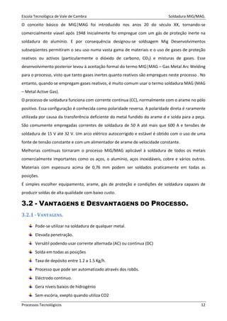 Escola Tecnológica de Vale de Cambra Soldadura MIG/MAG.
Processos Tecnológicos 12
O conceito básico de MIG|MAG foi introduzido nos anos 20 do século XX, tornando-se
comercialmente viavel após 1948 Inicialmente foi empregue com um gás de proteção inerte na
soldadura do alumínio. E por consequência designou-se soldsagem Mig Desenvolvimentos
subseqüentes permitiram o seu uso numa vasta gama de materiais e o uso de gases de proteção
reativos ou activos (particularmente o dióxido de carbono, CO2) e misturas de gases. Esse
desenvolvimento posterior levou à aceitação formal do termo MIG|MAG – Gas Metal Arc Welding
para o processo, visto que tanto gases inertes quanto reativos são empregues neste processo . No
entanto, quando se empregam gases reativos, é muito comum usar o termo soldadura MAG (MAG
– Metal Active Gas).
O processo de soldadura funciona com corrente contínua (CC), normalmente com o arame no pólo
positivo. Essa configuração é conhecida como polaridade reversa. A polaridade direta é raramente
utilizada por causa da transferência deficiente do metal fundido do arame d e solda para a peça.
São comumente empregadas correntes de soldadura de 50 A até mais que 600 A e tensões de
soldadura de 15 V até 32 V. Um arco elétrico autocorrigido e estável é obtido com o uso de uma
fonte de tensão constante e com um alimentador de arame de velocidade constante.
Melhorias contínuas tornaram o processo MIG/MAG aplicável à soldadura de todos os metais
comercialmente importantes como os aços, o alumínio, aços inoxidáveis, cobre e vários outros.
Materiais com espessura acima de 0,76 mm podem ser soldados praticamente em todas as
posições.
É simples escolher equipamento, arame, gás de proteção e condições de soldadura capazes de
produzir soldas de alta qualidade com baixo custo.
3.2 - VANTAGENS E DESVANTAGENS DO PROCESSO.
3.2.1 - VANTAGENS.
Pode-se utilizar na soldadura de qualquer metal.
Elevada penetração.
Versátil podendo usar corrente alternada (AC) ou continua (DC)
Solda em todas as posições
Taxa de depósito entre 1.2 a 1.5 Kg/h.
Processo que pode ser automatizado através dos robôs.
Eléctrodo continuo.
Gera níveis baixos de hidrogénio
Sem escória, exepto quando utiliza CO2
 