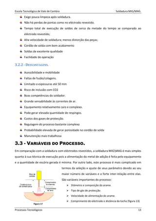 Escola Tecnológica de Vale de Cambra Soldadura MIG/MAG.
Processos Tecnológicos 13
Exige pouca limpeza após soldadura.
Não há perdas de pontas como no eléctrodo revestido.
Tempo total de execução de soldas de cerca da metade do tempo se comparado ao
eléctrodo revestido;
Alta velocidade de soldadura; menos distorção das peças;
Cordão de solda com bom acabamento
Soldas de excelente qualidade
Facilidade de operação
3.2.2 - DESVANTAGENS.
Acessibilidade e mobilidade
Faltas de fusão/colagens.
Limitado a espessuras até 50 mm
Risco de inclusão com CO2
Boas competências do soldador.
Grande sensabilidade às correntes de ar.
Equipamento relativamente caro e complexo.
Pode gerar elevada quantidade de respingos.
Custos dos gases de protecção.
Regulagem do processo bastante complexa
Probabilidade elevada de gerar porosidade no cordão de solda
Manutenção mais trabalhosa
3.3 - VARIÁVEIS DO PROCESSO.
Em comparação com a soldadura com eléctrodos revestidos, a soldadura MIGMAG é mais simples
quanto à sua técnica de execução pois a alimentação do metal de adição é feita pelo equipamento
e a quantidade de escória gerada é mínima. Por outro lado, este processo é mais complicado em
termos da seleção e ajuste de seus parâmetro devido ao seu
maior número de variáveis e a forte inter-relação entre elas.
São variáveis importantes do processo:
Diâmetro e composição do arame.
Tipo de gás de protecção.
Velocidade de alimentação do arame.
Comprimento do eléctrodo e distância da tocha (figura 13)
Figura 17
 