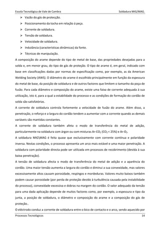 Escola Tecnológica de Vale de Cambra Soldadura MIG/MAG.
Processos Tecnológicos 14
Vazão do gás de protecção.
Posicionamento da tocha em relação á peça.
Corrente de soldadura.
Tensão de soldadura.
Velocidade de soldadura.
Indutância (características dinâmicas) da fonte.
Técnicas de manipulação.
A composição do arame depende do tipo de metal de base, das propriedades desejadas para a
solda e, em menor grau, do tipo de gás de proteção. O tipo de arame é, em geral, indicado com
base em classificações dadas por normas de especificação como, por exemplo, as da American
Welding Society (AWS). O diâmetro do arame é escolhido principalmente em função da espessura
do metal de base, da posição de soldadura e de outros factores que limitem o tamanho da poça de
fusão. Para cada diâmetro e composição do arame, existe uma faixa de corrente adequada à sua
utilização, isto é, para a qual a estabilidade do processo e as condições de formação do cordão de
solda são satisfatórias.
A corrente de soldadura controla fortemente a velocidade de fusão do arame. Além disso, a
penetração, o reforço e a largura do cordão tendem a aumentar com a corrente quando as demais
variáveis são mantidas constantes.
A corrente de soldadura também afeta o modo de transferência do metal de adição,
particularmente na soldadura com árgon ou com misturas Ar-CO2 (CO2 < 25%) e Ar-O2.
A soldadura MIGMAG é feita quase que exclusivamente com corrente contínua e polaridade
inversa. Nestas condições, o processo apresenta um arco mais estável e uma maior penetração. A
soldadura com polaridade directa pode ser utilizada em processos de recobrimento (devida à sua
baixa penetração).
A tensão de soldadura afecta o modo de transferência do metal de adição e a aparência do
cordão. Uma maior tensão aumenta a largura do cordão e diminui a sua convexidade, mas valores
excessivamente altos causam porosidade, respingos e mordeduras. Valores muito baixos também
podem causar porosidade (por perda de proteção devido à turbulência causada pela instabilidade
do processo), convexidade excessiva e dobras na margem do cordão. O valor adequado da tensão
para uma dada aplicação depende de muitos factores como, por exemplo, a espessura e tipo da
junta, a posição de soldadura, o diâmetro e composição do arame e a composição do gás de
proteção..
O eléctrodo conduz a corrente de soldadura entre o bico de contacto e o arco, sendo aquecido por
 