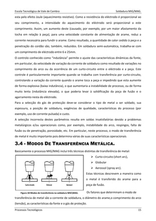 Escola Tecnológica de Vale de Cambra Soldadura MIG/MAG.
Processos Tecnológicos 15
esta pelo efeito Joule (aquecimento resistivo). Como a resistência do eléctrodo é proporcional ao
seu comprimento, a intensidade do aquecimento do eléctrodo será proporcional a este
comprimento. Assim, um aumento deste (causado, por exemplo, por um maior afastamento da
tocha em relação à peça), para uma velocidade constante de alimentação de arame, reduz a
corrente necessária para fundir o arame. Como resultado, a quantidade de calor cedido à peça e a
penetração do cordão são, também, reduzidos. Em soldadura semi-automática, trabalha-se com
um comprimento de eléctrodo entre 6 e 25mm.
O controlo conhecido como “indutância” permite o ajuste das características dinâmicas da fonte,
em particular, da velocidade de variação da corrente de soldadura como resultado de variações no
comprimento do arco ou da ocorrência de um curto-circuito entre o eléctrodo e a peça. Este
controle é particularmente importante quando se trabalha com transferência por curto-circuito,
controlando a variação da corrente quando o arame toca a peça e impedindo que esta aumente
de forma explosiva (baixa indutância), o que aumentaria a instabilidade de processo, ou de forma
muito lenta (indutância elevada), o que poderia levar à solidificação da poça de fusão e o
agarramento nesta do eléctrodo.
Para a selecção do gás de protecção deve-se considerar o tipo de metal a ser soldado, sua
espessura, a posição de soldadura, exigências de qualidade, características do processo (por
exemplo, uso de corrente pulsada) e custo.
A selecção incorrecta destes parâmetros resulta em soldas insatisfatórias devido a problemas
metalúrgicos e/ou operacionais como, por exemplo, instabilidade do arco, respingos, falta de
fusão ou de penetração, porosidade, etc. Em particular, neste processo, o modo de transferência
de metal é muito importante pois determina várias de suas características operacionais
3.4 - MODOS DE TRANSFERÊNCIA METÁLICA.
Basicamente o processo MIG/MAG inclui três técnicas distintas de transferência de metal:
Curto-circuito (short arc),
Globular
Aerossol (spray arc).
Estas técnicas descrevem a maneira como
o metal é transferido do arame para a
poça de fusão.
Os fatores que determinam o modo de
transferência de metal são a corrente de soldadura, o diâmetro do arame,o comprimento do arco
(tensão), as características da fonte e o gás de proteção.
Figura 18-Modos de transferência na soldadura MIGMAG.
 