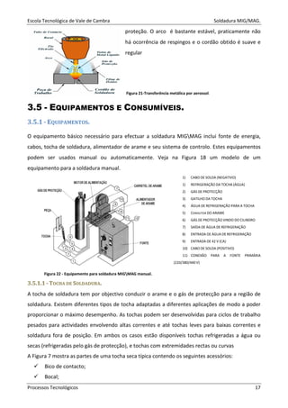 Escola Tecnológica de Vale de Cambra Soldadura MIG/MAG.
Processos Tecnológicos 17
proteção. O arco é bastante estável, praticamente não
há ocorrência de respingos e o cordão obtido é suave e
regular
Figura 21-Transferência metálica por aerossol.
3.5 - EQUIPAMENTOS E CONSUMÍVEIS.
3.5.1 - EQUIPAMENTOS.
O equipamento básico necessário para efectuar a soldadura MIGMAG inclui fonte de energia,
cabos, tocha de soldadura, alimentador de arame e seu sistema de controlo. Estes equipamentos
podem ser usados manual ou automaticamente. Veja na Figura 18 um modelo de um
equipamento para a soldadura manual.
1) CABO DE SOLDA (NEGATIVO)
1) REFRIGERAÇÃO DA TOCHA (ÁGUA)
2) GÁS DE PROTECÇÃO
3) GATILHO DA TOCHA
4) ÁGUA DE REFRIGERAÇÃO PARA A TOCHA
5) CONDUTOR DO ARAME
6) GÁS DE PROTECÇÃO VINDO DO CILINDRO
7) SAÍDA DE ÁGUA DE REFRIGERAÇÃO
8) ENTRADA DE ÁGUA DE REFRIGERAÇÃO
9) ENTRADA DE 42 V (CA)
10) CABO DE SOLDA (POSITIVO)
11) CONEXÃO PARA A FONTE PRIMÁRIA
(220/380/440 V)
33..55..11..11 -- TTOOCCHHAA DDEE SSOOLLDDAADDUURRAA..
A tocha de soldadura tem por objectivo conduzir o arame e o gás de protecção para a região de
soldadura. Existem diferentes tipos de tocha adaptadas a diferentes aplicações de modo a poder
proporcionar o máximo desempenho. As tochas podem ser desenvolvidas para ciclos de trabalho
pesados para actividades envolvendo altas correntes e até tochas leves para baixas correntes e
soldadura fora de posição. Em ambos os casos estão disponíveis tochas refrigeradas a água ou
secas (refrigeradas pelo gás de protecção), e tochas com extremidades rectas ou curvas
A Figura 7 mostra as partes de uma tocha seca típica contendo os seguintes acessórios:
Bico de contacto;
Bocal;
Figura 22 - Equipamento para soldadura MIGMAG manual.
 