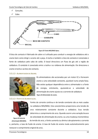 Escola Tecnológica de Vale de Cambra Soldadura MIG/MAG.
Processos Tecnológicos 18
Consulte;
Cabo.
Figura 23-Tocha MIG/MAG típica.
O bico de contacto é fabricado de cobre e é utilizado para conduzir a energia de soldadura até o
arame bem como dirigir o arame até a peça. A tocha e também o bico de contacto é conectada à
fonte de soldadura pelo cabo de solda. O bocal direcciona um fluxo de gás até a região de
soldadura. O conduite é conectado entre a tocha e as roldanas de alimentação. Ele direcciona o
arame à tocha e ao bico de contacto.
33..55..11..22 -- AALLIIMMEENNTTAADDOORR DDEE AARRAAMMEE..
Os alimentadores são accionados por um motor CC e fornecem
arame a uma velocidade constante, ajustável numa ampla faixa.
Não existe qualquer dependência entre o alimentador e a fonte
de energia, entretanto, ajustando-se a velocidade de
alimentação de arame ajusta-se a corrente de soldadura
33..55..11..33 -- FFOONNTTEE DDEE AALLIIMMEENNTTAAÇÇÃÃOO..
Fontes de corrente contínua e de tensão constante são as mais usadas
na soldadura MIG/MAG. Esta característica proporciona uma tensão do
arco relativamente constante durante a soldadura. Essa tensão
determina o comprimento do arco. Quando ocorre uma variação brusca
da velocidade de alimentação do arame, ou uma mudança momentânea
da tensão do arco, a fonte aumenta ou diminui abruptamente a corrente
e, portanto, a taxa de fusão do arame. A taxa de fusão do arame muda automaticamente para
restaurar o comprimento original do arco.
Figura 24-Alimentador de arame.
Figura 25-Fonte de
alimentação MIGMAG.
 