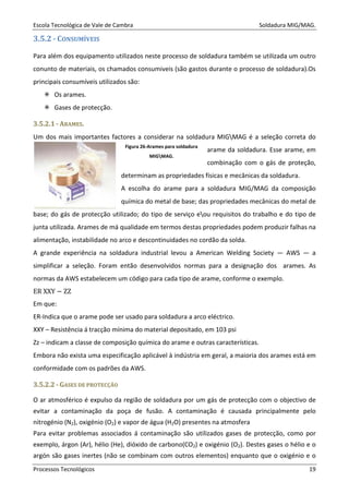 Escola Tecnológica de Vale de Cambra Soldadura MIG/MAG.
Processos Tecnológicos 19
3.5.2 - CONSUMÍVEIS
Para além dos equipamento utilizados neste processo de soldadura também se utilizada um outro
conunto de materiais, os chamados consumiveis (são gastos durante o processo de soldadura).Os
principais consumíveis utilizados são:
Os arames.
Gases de protecção.
33..55..22..11 -- AARRAAMMEESS..
Um dos mais importantes factores a considerar na soldadura MIGMAG é a seleção correta do
arame da soldadura. Esse arame, em
combinação com o gás de proteção,
determinam as propriedades físicas e mecânicas da soldadura.
A escolha do arame para a soldadura MIG/MAG da composição
química do metal de base; das propriedades mecânicas do metal de
base; do gás de protecção utilizado; do tipo de serviço eou requisitos do trabalho e do tipo de
junta utilizada. Arames de má qualidade em termos destas propriedades podem produzir falhas na
alimentação, instabilidade no arco e descontinuidades no cordão da solda.
A grande experiência na soldadura industrial levou a American Welding Society — AWS — a
simplificar a seleção. Foram então desenvolvidos normas para a designação dos arames. As
normas da AWS estabelecem um código para cada tipo de arame, conforme o exemplo.
ER XXY − ZZ
Em que:
ER-Indica que o arame pode ser usado para soldadura a arco eléctrico.
XXY – Resistência á tracção mínima do material depositado, em 103 psi
Zz – indicam a classe de composição química do arame e outras características.
Embora não exista uma especificação aplicável à indústria em geral, a maioria dos arames está em
conformidade com os padrões da AWS.
33..55..22..22 -- GGAASSEESS DDEE PPRROOTTEECCÇÇÃÃOO
O ar atmosférico é expulso da região de soldadura por um gás de protecção com o objectivo de
evitar a contaminação da poça de fusão. A contaminação é causada principalmente pelo
nitrogénio (N2), oxigénio (O2) e vapor de água (H2O) presentes na atmosfera
Para evitar problemas associados á contaminação são utilizados gases de protecção, como por
exemplo, árgon (Ar), hélio (He), dióxido de carbono(CO2) e oxigénio (O2). Destes gases o hélio e o
argón são gases inertes (não se combinam com outros elementos) enquanto que o oxigénio e o
Figura 26-Arames para soldadura
MIGMAG.
 