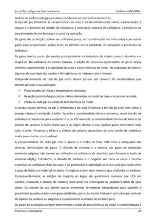 Escola Tecnológica de Vale de Cambra Soldadura MIG/MAG.
Processos Tecnológicos 20
dioxino de carbono são gases activos (combinam-se com outros elementos).
O tipo de gás influencia as características do arco e da transferência de metal, a penetração, a
largura e o formato do cordão de soldadura, a velocidade máxima de soldadura, a tendência ao
aparecimento de mordeduras e o custo da operação.
Os gases de protecção podem ser utilizados puros, em combinações ou misturados com outros
gases para proporcionar soldas livres de defeitos numa variedade de aplicações e processos de
soldadura.
Os gases inertes puros são usados principalmente na soldadura de metais como o alumínio e o
magnésio. Na soldadura de metais ferrosos, a adição de pequenas quantidades de gases ativos
melhora sensivelmente a estabilidade do arco e a transferência de metal. Na soldadura do cobre e
algumas de suas ligas são usados o Nitrogênio ou as misturas com o mesmo
Independentemente do tipo de gás estes devem possuir um conunto de características que
tornam possivel a sua utilização.
Propriedades térmicas a temperaturas elevadas;
Reacção química do gás com os vários elementos no metal de base e no arame de solda;
Efeito de cada gás no modo de transferência de metal.
A condutividade térmica do gás à temperatura do arco influencia a tensão do arco bem como a
energia térmica transferida à solda. Quando a condutividade térmica aumenta, maior tensão de
soldadura é necessária para sustentar o arco. Por exemplo, a condutividade térmica do hélio e do
dióxido de carbono é muito maior que a do árgon; devido a isso, aqueles gases transferem mais
calor à solda. Portanto, o hélio e o dióxido de carbono necessitam de uma tensão de soldadura
maior para manter o arco estável.
A compatibilidade de cada gás com o arame e o metal de base determina a adequação das
diversas combinações de gases. O dióxido de carbono e a maioria dos gases de protecção
contendo oxigénio não devem ser utilizados na soldadura do alumínio, pois formam o óxido de
alumínio (Al2O3). Entretanto, o dióxido de carbono e o oxigénio são úteis às vezes e mesmo
essenciais na soldadura MAG dos aços. Eles promovem estabilidade ao arco e uma boa fusão entre
a poça de fusão e o material de bases. O oxigénio é bem mais reactivo que o dióxido de carbono.
Consequentemente, as adições de oxigénio ao árgon são geralmente menores que 12% em
volume, enquanto o dióxido de carbono puro pode ser empregado na soldadura MAG de aços
doces. Os arames de aço devem conter elementos fortemente desoxidantes para suprimir a
porosidade quando usados com gases oxidantes, particularmente misturam com altos percentuais
de dióxido de carbono ou oxigénio e especialmente o dióxido de carbono puro.
Os gases de protecção também determinam o modo de transferência do metal e a profundidade à
 