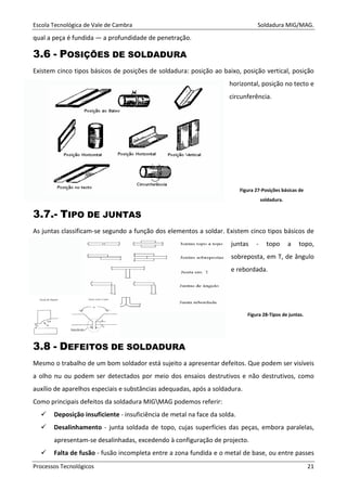 Escola Tecnológica de Vale de Cambra Soldadura MIG/MAG.
Processos Tecnológicos 21
qual a peça é fundida — a profundidade de penetração.
3.6 - POSIÇÕES DE SOLDADURA
Existem cinco tipos básicos de posições de soldadura: posição ao baixo, posição vertical, posição
horizontal, posição no tecto e
circunferência.
Figura 27-Posições básicas de
soldadura.
3.7.- TIPO DE JUNTAS
As juntas classificam-se segundo a função dos elementos a soldar. Existem cinco tipos básicos de
juntas - topo a topo,
sobreposta, em T, de ângulo
e rebordada.
3.8 - DEFEITOS DE SOLDADURA
Mesmo o trabalho de um bom soldador está sujeito a apresentar defeitos. Que podem ser visíveis
a olho nu ou podem ser detectados por meio dos ensaios destrutivos e não destrutivos, como
auxílio de aparelhos especiais e substâncias adequadas, após a soldadura.
Como principais defeitos da soldadura MIGMAG podemos referir:
Deposição insuficiente - insuficiência de metal na face da solda.
Desalinhamento - junta soldada de topo, cujas superfícies das peças, embora paralelas,
apresentam-se desalinhadas, excedendo à configuração de projecto.
Falta de fusão - fusão incompleta entre a zona fundida e o metal de base, ou entre passes
Figura 28-Tipos de juntas.
 