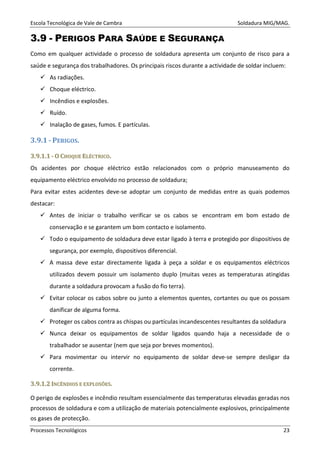 Escola Tecnológica de Vale de Cambra Soldadura MIG/MAG.
Processos Tecnológicos 23
3.9 - PERIGOS PARA SAÚDE E SEGURANÇA
Como em qualquer actividade o processo de soldadura apresenta um conjunto de risco para a
saúde e segurança dos trabalhadores. Os principais riscos durante a actividade de soldar incluem:
As radiações.
Choque eléctrico.
Incêndios e explosões.
Ruído.
Inalação de gases, fumos. E partículas.
3.9.1 - PERIGOS.
33..99..11..11 -- OO CCHHOOQQUUEE EELLÉÉCCTTRRIICCOO..
Os acidentes por choque eléctrico estão relacionados com o próprio manuseamento do
equipamento eléctrico envolvido no processo de soldadura;
Para evitar estes acidentes deve-se adoptar um conjunto de medidas entre as quais podemos
destacar:
Antes de iniciar o trabalho verificar se os cabos se encontram em bom estado de
conservação e se garantem um bom contacto e isolamento.
Todo o equipamento de soldadura deve estar ligado à terra e protegido por dispositivos de
segurança, por exemplo, dispositivos diferencial.
A massa deve estar directamente ligada à peça a soldar e os equipamentos eléctricos
utilizados devem possuir um isolamento duplo (muitas vezes as temperaturas atingidas
durante a soldadura provocam a fusão do fio terra).
Evitar colocar os cabos sobre ou junto a elementos quentes, cortantes ou que os possam
danificar de alguma forma.
Proteger os cabos contra as chispas ou partículas incandescentes resultantes da soldadura
Nunca deixar os equipamentos de soldar ligados quando haja a necessidade de o
trabalhador se ausentar (nem que seja por breves momentos).
Para movimentar ou intervir no equipamento de soldar deve-se sempre desligar da
corrente.
33..99..11..22 IINNCCÊÊNNDDIIOOSS EE EEXXPPLLOOSSÕÕEESS..
O perigo de explosões e incêndio resultam essencialmente das temperaturas elevadas geradas nos
processos de soldadura e com a utilização de materiais potencialmente explosivos, principalmente
os gases de protecção.
 