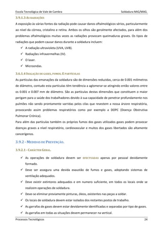 Escola Tecnológica de Vale de Cambra Soldadura MIG/MAG.
Processos Tecnológicos 24
33..99..11..33 AASS RRAADDIIAAÇÇÕÕEESS
A exposição às várias fontes da radiação pode causar danos oftalmológicos sérios, particularmente
ao nível da córnea, cristalino e retina. Ambos os olhos são geralmente afectados, para além dos
problemas oftalmológicos muitas vezes as radiações provocam queimaduras graves. Os tipos de
radiações que podem causar danos durante a soldadura incluem:
A radiação ultravioleta (UVA, UVB).
Radiações infravermelhas (IV).
O laser.
Microondas.
33..66..11..44 IINNAALLAAÇÇÃÃOO DDEE GGAASSEESS,, FFUUMMOOSS.. EE PPAARRTTÍÍCCUULLAASS
As partículas das emanações da soldadura são de dimensões reduzidas, cerca de 0.001 milímetros
de diâmetro, contudo esta partículas têm tendência a aglomerar-se atingindo então valores entre
os 0.001 e 0.007 mm de diâmetro. São as partículas destas dimensões que constituem o maior
perigam para a saúde dos trabalhadores devido á sua capacidade de penetrar profundamente nos
pulmões não sendo prontamente varridas pelos cilas que revestem a nossa árvore respiratória,
provocando assim problemas respiratórios como por exemplo a DOPC (Doença Obstrutiva
Pulmonar Crónica).
Para além das partículas também os próprios fumos dos gases utilizados gases podem provocar
doenças graves a nível respiratório, cardiovascular e muitos dos gases libertados são altamente
cancerígenos.
3.9.2 - MEDIDAS DE PREVENÇÃO.
33..99..22..11 -- CCAARRÁÁCCTTEERR GGEERRAALL..
As operações de soldadura devem ser EEFFEECCTTUUAADDAASS apenas por pessoal devidamente
formado.
Deve ser assegura uma devida exaustão de fumos e gases, adoptando sistemas de
ventilação adequados.
Deve existir extintores adequados e em numero suficiente, em todos os locais onde se
realizem operações de soldadura.
Deve-se eliminar previamente pinturas, óleos, existentes nas peças a soldar.
Os locais de soldadura devem estar isolados dos restantes postos de trabalho.
As garrafas de gases devem estar devidamente identificadas e separadas por tipo de gases.
As garrafas em todas as situações devem permanecer na vertical.
 