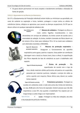 Escola Tecnológica de Vale de Cambra Soldadura MIG/MAG.
Processos Tecnológicos 25
Os gases devem permanecer em locais arejados e devidamente ventilados e afastados de
fontes de ignição.
33..99..22..22 -- EEQQUUIIPPAAMMEENNTTOOSS DDEE PPRROOTTEECCÇÇÃÃOO IINNDDIIVVIIDDUUAALL..
Os E.P.I.s (Equipamentos de Protecção Individual) evitam lesões ou minimizam sua gravidade, em
casos de acidente ou exposição a riscos, também, protegem o corpo contra os efeitos de
substâncias tóxicas, alérgicas ou agressivas, que causam as doenças ocupacionais. Os EPi que se
devem utilizar em qualquer operação de soldadura são:
Mascara de soldadura - Protegem os olhos e o
rosto contra fagulhas incandescentes e raios
ultravioletas em serviços de soldadura. As lentes variam de acordo com a
intensidade da radiação. As lentes, também chamadas de filtros devem ser
de número 10 ou maior para soldadura TIG e 12 ou maior para soldadura
com eléctrodos revestidos e MIGMAG.
Mascara de protecção respiratória -
Asseguram o funcionamento do aparelho
respiratório contra gases, poeiras e vapores. Estas podem ser semifaciais
(abrangem nariz e boca) ou faciais (nariz, boca e olhos). A especificação
dos filtros depende do tipo de substância ao qual o trabalhador está
exposto.
Óculos de protecção - São
especificados de acordo com o tipo de
risco, desde materiais sólidos perfurantes até poeiras em suspensão,
passando por materiais químicos, radiação e serviços de solda ou
corte a quente com maçarico. Nesse último caso, devem ser usadas
lentes especial.
Protectores auriculares - Protegem os
ouvidos em ambientes onde o ruído está acima dos limites de tolerância,
ou seja, 85dB para oito horas de exposição. Existem pessoas que não dão
importância a esse EPI, mas quando o trabalhador fica exposto por um
longo tempo a surdez chega a ser imperceptível.
Luvas – Protegem as mãos das radiações, das altas
e da projecção de partículas metálicas.
Figura 29-Mascara de
soldadura.
Figura 30 - Mascara de
protecção respiratória.
Figura 31-Óculos de protecção.
Figura 32-Protector auricular.
Figura 33-Luvas
 
