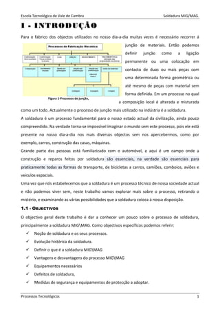 Escola Tecnológica de Vale de Cambra Soldadura MIG/MAG.
Processos Tecnológicos 1
II -- IINNTTRROODDUUÇÇÃÃOO
Para o fabrico dos objectos utilizados no nosso dia-a-dia muitas vezes é necessário recorrer á
junção de materiais. Então podemos
definir junção como a ligação
permanente ou uma colocação em
contacto de duas ou mais peças com
uma determinada forma geométrica ou
até mesmo de peças com material sem
forma definida. Em um processo no qual
a composição local é alterada e misturada
como um todo. Actualmente o processo de junção mais utilizado na indústria é a soldadura.
A soldadura é um processo fundamental para o nosso estado actual da civilização, ainda pouco
compreendido. Na verdade torna-se impossível imaginar o mundo sem este processo, pois ele está
presente no nosso dia-a-dia nos mais diversos objectos sem nos apercebermos, como por
exemplo, carros, construção das casas, máquinas.
Grande parte das pessoas está familiarizado com o automóvel, e aqui é um campo onde a
construção e reparos feitos por soldadura são essenciais, na verdade são essenciais para
praticamente todas as formas de transporte, de bicicletas a carros, camiões, comboios, aviões e
veículos espaciais.
Uma vez que nós estabelecemos que a soldadura é um processo técnico de nossa sociedade actual
e não podemos viver sem, neste trabalho vamos explorar mais sobre o processo, retirando o
mistério, e examinando as várias possibilidades que a soldadura coloca á nossa disposição.
1.1 - OBJECTIVOS
O objectivo geral deste trabalho é dar a conhecer um pouco sobre o processo de soldadura,
principalmente a soldadura MIGMAG. Como objectivos específicos podemos referir:
Noção de soldadura e os seus processos.
Evolução histórica da soldadura.
Definir o que é a soldadura MIGMAG
Vantagens e desvantagens do processo MIGMAG
Equipamentos necessários
Defeitos de soldadura,
Medidas de segurança e equipamentos de protecção a adoptar.
Figura 1-Processos de junção,
 