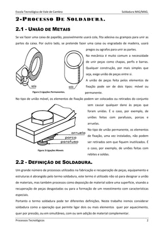 Escola Tecnológica de Vale de Cambra Soldadura MIG/MAG.
Processos Tecnológicos 2
22--PPRR OO CC EE SS SS OO DDEE SSOO LL DD AA DD UU RR AA ..
2.1 - UNIÃO DE METAIS
Se vai fazer uma caixa de papelão, possivelmente usará cola, fita adesiva ou grampos para unir as
partes da caixa. Por outro lado, se pretende fazer uma caixa ou engradado de madeira, usará
pregos ou agrafos para unir as partes.
Na mecânica é muito comum a necessidade
de unir peças como chapas, perfis e barras.
Qualquer construção, por mais simples que
seja, exige união de peças entre si.
A união de peças feita pelos elementos de
fixação pode ser de dois tipos: móvel ou
permanente.
No tipo de união móvel, os elementos de fixação podem ser colocados ou retirados do conjunto
sem causar qualquer dano às peças que
foram unidas. É o caso, por exemplo, de
uniões feitas com parafusos, porcas e
arruelas.
No tipo de união permanente, os elementos
de fixação, uma vez instalados, não podem
ser retirados sem que fiquem inutilizados. É
o caso, por exemplo, de uniões feitas com
rebites e soldas.
2.2 - DEFINIÇÃO DE SOLDADURA.
Um grande número de processos utilizados na fabricação e recuperação de peças, equipamento e
estruturas é abrangido pelo termo soldadura, este termo é utilizado não só para designar a união
de materiais, mas também processos como deposição de material sobre uma superfície, visando a
recuperação de peças desgastadas ou para a formação de um revestimento com características
especiais.
Portanto o termo soldadura pode ter diferentes definições. Neste trabalho iremos considerar
soldadura como a operação que permite ligar dois ou mais elementos quer por aquecimento,
quer por pressão, ou em simultâneo, com ou sem adição de material complementar.
Figura 2-Ligações Permanentes.
Figura 3-Ligações Moveis
 