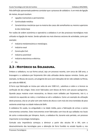 Escola Tecnológica de Vale de Cambra Soldadura MIG/MAG.
Processos Tecnológicos 3
Pela definição apresentada podemos constatar que o processo de soldadura é um meio de ligação
de metais, da qual resultam:
Ligações inamovíveis e permanentes
Continuidade metálica
Características mecânicas que na maioria dos casos são semelhantes ou mesmo superiores
às dos metais base
Por razões de ordem económica e operatória a soldadura é um dos processos tecnológicos mais
utilizado na ligação de metais. Sendo aplicada nos mais diversos sectores de actividade, como por
exemplo:
Indústria metalomecânica e metalúrgica.
Indústria naval
Construção Civil.
Indústria automóvel
Indústria electrónica e eléctrica.
Etc.
2.3 - HISTÓRICO DA SOLDADURA.
Embora a soldadura, na sua forma actual, seja um processo recente, com cerca de 100 anos, a
brassagem e a soldadura por forjamento têm sido utilizadas destas épocas remotas. Existe, por
exemplo, no Museu do Louvre, um pingente de ouro com indicações de ter sido soldado na Pérsia,
por volta de 4000 AC.
O ferro cuja fabricação se iniciou por volta do ano 1500 A.C., substituiu o cobre e o bronze na
confecção de dos artigos. Estes eram fabricados com blocos de ferro com poucos quilogramas.
Quando peças maiores eram necessárias, os blocos eram soldados por forjamento, isto é, o
material era aquecido ao rubro, e martelava-se até a soldadura. Como um exemplo da utilização
deste processo, cita-se um pilar com sete metros de altura e com mais de cinco toneladas de peso
existente ainda hoje na cidade Indiana de Delhi.
A soldadura foi usada, na antiguidade e na idade média, para a fabricação de armas e outros
instrumentos cortantes. Estes instrumentos eram fabricados com tiras de aço soldadas nos locais
de corte e endurecidas por têmpera. Assim, a soldadura foi, durante este período, um processo
importante na tecnologia metalúrgica.
Contudo esta importância começou a diminuir a partir dos séculos XII e XIII, com o
desenvolvimento das tecnologias para a obtenção de ferro fundido no estado líquido e, nos
 