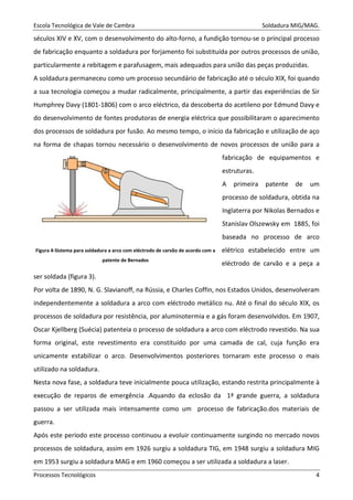 Escola Tecnológica de Vale de Cambra Soldadura MIG/MAG.
Processos Tecnológicos 4
séculos XIV e XV, com o desenvolvimento do alto-forno, a fundição tornou-se o principal processo
de fabricação enquanto a soldadura por forjamento foi substituída por outros processos de união,
particularmente a rebitagem e parafusagem, mais adequados para união das peças produzidas.
A soldadura permaneceu como um processo secundário de fabricação até o século XIX, foi quando
a sua tecnologia começou a mudar radicalmente, principalmente, a partir das experiências de Sir
Humphrey Davy (1801-1806) com o arco eléctrico, da descoberta do acetileno por Edmund Davy e
do desenvolvimento de fontes produtoras de energia eléctrica que possibilitaram o aparecimento
dos processos de soldadura por fusão. Ao mesmo tempo, o início da fabricação e utilização de aço
na forma de chapas tornou necessário o desenvolvimento de novos processos de união para a
fabricação de equipamentos e
estruturas.
A primeira patente de um
processo de soldadura, obtida na
Inglaterra por Nikolas Bernados e
Stanislav Olszewsky em 1885, foi
baseada no processo de arco
elétrico estabelecido entre um
eléctrodo de carvão e a peça a
ser soldada (figura 3).
Por volta de 1890, N. G. Slavianoff, na Rússia, e Charles Coffin, nos Estados Unidos, desenvolveram
independentemente a soldadura a arco com eléctrodo metálico nu. Até o final do século XIX, os
processos de soldadura por resistência, por aluminotermia e a gás foram desenvolvidos. Em 1907,
Oscar Kjellberg (Suécia) patenteia o processo de soldadura a arco com eléctrodo revestido. Na sua
forma original, este revestimento era constituído por uma camada de cal, cuja função era
unicamente estabilizar o arco. Desenvolvimentos posteriores tornaram este processo o mais
utilizado na soldadura.
Nesta nova fase, a soldadura teve inicialmente pouca utilização, estando restrita principalmente à
execução de reparos de emergência .Aquando da eclosão da 1ª grande guerra, a soldadura
passou a ser utilizada mais intensamente como um processo de fabricação.dos materiais de
guerra.
Após este período este processo continuou a evoluir continuamente surgindo no mercado novos
processos de soldadura, assim em 1926 surgiu a soldadura TIG, em 1948 surgiu a soldadura MIG
em 1953 surgiu a soldadura MAG e em 1960 começou a ser utilizada a soldadura a laser.
Figura 4-Sistema para soldadura a arco com eléctrodo de carvão de acordo com a
patente de Bernados
 