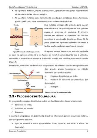 Escola Tecnológica de Vale de Cambra Soldadura MIG/MAG.
Processos Tecnológicos 6
• As superfícies metálicas, mesmo as mais polidas, apresentam uma grande rugosidade em
escala microscópica e sub-microscópica
• As superfícies metálicas estão normalmente cobertas por camadas de óxidos, humidade,
gordura, poeira, etc, o que impede um contato real entre as superfícies.
Dois métodos principais são utilizados para superar
estes obstáculos, os quais originam os dois grandes
grupos de processos de soldadura. O primeiro
consiste em deformar as superfícies de contacto
permitindo a aproximação dos átomos (figura 6). As
peças podem ser aquecidas localmente de modo a
facilitar a deformação das superfícies de contato.
O segundo método baseia-se na aplicação localizada
de calor na região da união até a sua fusão e do metal de adição (quando este é utilizado),
destruindo as superfícies de contato e produzindo a união pela solidificação do metal fundido
(figura 7).
Desta forma, uma forma de classificação dos processos de soldadura consiste em agrupá-los em
dois grandes grupos baseando-se no método
dominante para produzir a solda:
a) Processos de soldadura por fusão.
b) Processos de soldadura por pressão (ou por
deformação)
c) Brasagem
2.5 - PROCESSOS DE SOLDADURA.
Os processos Os processos de soldadura podem ser divididos em três classes fundamentais:
Soldadura por fusão;
Soldadura por pressão;
Brasagem
A escolha de um processo em deterimento de outro é influênciada por um conjunto de factores,
dos quais podemos destacar:
• Tipo de material a soldar (propriedades físicas, químicas, mecânicas e efeitos de
fabricação),
Figura 7-Processo de soldadura por pressão.
Figura 8- Processo de soldadura por fusão.
 