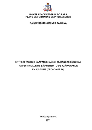 UNIVERSIDADE FEDERAL DO PARÁ
PLANO DE FORMAÇÃO DE PROFESSORES
RAIMUNDO GONÇALVES DA SILVA
ENTRE O TAMBOR EAAPARELHAGEM: MUDANÇAS SONORAS
NA FESTIVIDADE DE SÃO BENEDITO DE JOÃO GRANDE
EM VISEU NA (DÉCADA DE 80)
BRAGANÇA-PARÁ
2014
 