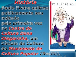 HistóriaPaulo Freireaplicou publicamente seumétodopela primeira vez no Centro deCultura DonaOlegarinha, umCírculo de Cultura do Movimento de Cultura Popular (Recife).