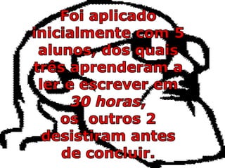 Foi aplicado inicialmente com 5 alunos, dos quais três aprenderam a ler e escrever em 30 horas, os  outros 2 desistiram antes de concluir.