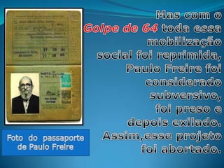 Mas com o Golpe de 64 toda essa mobilização social foireprimida, Paulo Freire foi considerado subversivo, foi preso edepois exilado. Assim,esse projeto foi abortado. Foto  do  passaporte de Paulo Freire