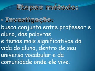 Etapas método: Investigação: busca conjunta entre professor e aluno, das palavras e temas mais significativos da vida do aluno, dentro de seu universo vocabular e da comunidade onde ele vive.