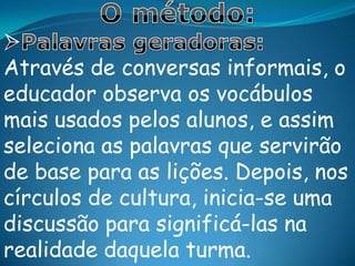 Fases de aplicação do métodoPaulo Freire propõe a aplicação de seu método nas 5fases seguintes:1ª fase:Levantamento do universo vocabular do grupo. Nessa fase ocorrem as interações de aproximação e conhecimento mútuo, respeitando seu linguajar típico.2ª fase: Escolha das palavras selecionadas, numa seqüênciagradativa das mais simples para as mais complexas.3ª fase: Criação de situações existenciais características do grupo. Trata-se de situações inseridas na realidade local, que devem ser discutidas com o intuito de abrir perspectivas para a análise crítica.4ª fase: Criação das fichas-roteiro que funcionam como roteiro para os debates, as quais deverão servir como subsídios, sem no entanto seguir uma prescrição rígida.