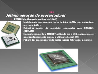Sétima geração de processadores
  › PENTIUM 4 (Lançado no final de 2000)
          Inicialmente operava com clocks de 1.5 a 1.6GHz mas agora tem
           um clock 3.8GHz
          Primeiras placas de memórias equipadas com RAMBUS
           (RDRAM)
          No seu lançamento o SOCKET utilizado era o 423 e alguns meses
           após seu lançamento passou a utilizar o Socket 478
           Foi um dos processadores de maior sucesso fabricados pela Intel
 