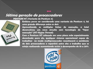 Sétima geração de processadores
  › PENTIUM HT (Variante do Pentium 4)
          Embora possa ser considerado uma variante do Pentium 4, há
           uma grande diferença entre os dois
          Aproveitando as múltiplas linhas de execução, a Intel
           desenvolveu um novo circuito com tecnologia de “hiper
            execução” (HT-Hyper Thread)
           Com o Pentium HT colocado em uma placa mãe especialmente
            desenhada para ele, qualquer sistema operacional capaz de
            trabalhar no modo multiprocessador reconhecerá a existência
            de dois processadores e repartirá entre eles o trabalho que se
            esteja realizando aumentando assim o desempenho de 10 a 20%
 