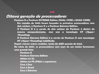 Oitava geração de processadores
  › Pentium D e Pentium EXTREME Edition (DUAL CORE e QUAD CORE)
     Em meados de 2005 foram lançados os primeiros processadores com
      dois núcleos, o Pentium D e o Pentium Extreme Edition.
     O Pentium D é a versão de dois núcleos do Pentium 4 dentro do
      mesmo encapsulamento, mas sem a tecnologia HT (Hyper-
       Threading).
     O Pentium Extreme Edition é a versão do Pentium D com tecnologia
      HT (Hyper-Threading) habilitada
  › Depois vieram outros modelos, tanto da AMD quanto da Intel.
  › No início de 2007, os processadores com mais de um núcleo formavam
    uma grande lista:
        Pentium D
        Pentium Extreme Edition
        Athlon 64 X2
        Athlon 64 FX (FX60 e superiores)
        Core 2 Duo
        Core 2 Quad
        Core 2 Extreme
 