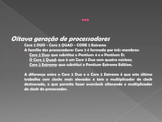 Oitava geração de processadores
  › Core 2 DUO - Core 2 QUAD - CORE 2 Extreme
  › A família dos processadores Core 2 é formada por três membros:
     Core 2 Duo: que substitui o Pentium 4 e o Pentium D;
     O Core 2 Quad: que é um Core 2 Duo com quatro núcleos;
      Core 2 Extreme: que substitui o Pentium Extreme Edition.

  › A diferença entre o Core 2 Duo e o Core 2 Extreme é que este último
    trabalha com clocks mais elevados e tem o multiplicador de clock
    destravado, o que permite fazer overclock alterando o multiplicador
    de clock do processador.
 