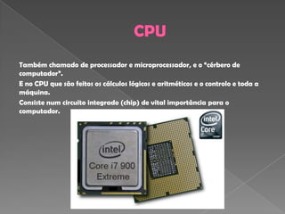 Também chamado de processador e microprocessador, e o “cérbero de
computador”.
E no CPU que são feitos os cálculos lógicos e aritméticos e o controlo e toda a
máquina.
Consiste num circuito integrado (chip) de vital importância para o
computador.
 