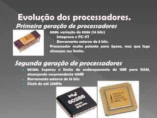 Primeira geração de processadores
              › 8088: variação do 8086 (16 bits)
                   Integrava o PC-XT
                   Barramento externo de 8 bits.
              › Processador muito potente para época, mas que logo
                alcançou seu limite.


Segunda geração de processadores
     80286: Superou o limite de endereçamento de 1MB para RAM,
      alcançando surpreendente 16MB
     Barramento externo de 16 bits
     Clock de até 25MHz
 