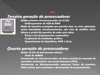 Terceira geração de processadores
     › 80386: primeiro microprocessador de 32 bits
         Endereçamento de 4GB de RAM
     › Modo de memória protegida que permite duas ou mais aplicações
       serem executadas simultaneamente, sem risco de conflitos entre
       leitura e escrita de memória de cada uma delas.
         Possui a Co-processamento matemático
         Surgimento de Ambientes gráficos
         Aparecimento de dispositivos AMD e Cyrix


Quarta geração de processadores
     › 80486: 32 bits de barramento externo
         Clock de 133MHz
     › Incorporado ao microprocessador um bloco especial de execução de
       operações matemáticas com ponto flutuante (FPU)
     › Introduzido ao Microprocessador pequenos blocos de memória
       RAM (cache) para aumentar o desempenho de processamento
 