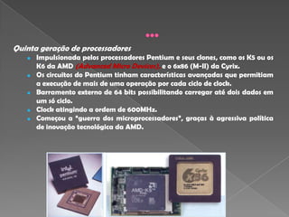 Quinta geração de processadores
      Impulsionada pelos processadores Pentium e seus clones, como os K5 ou os
       K6 da AMD (Advanced Micro Devices), e o 6x86 (M-II) da Cyrix.
      Os circuitos do Pentium tinham características avançadas que permitiam
       a execução de mais de uma operação por cada ciclo de clock.
      Barramento externo de 64 bits possibilitando carregar até dois dados em
       um só ciclo.
      Clock atingindo a ordem de 600MHz.
      Começou a “guerra dos microprocessadores”, graças à agressiva política
       de inovação tecnológica da AMD.
 