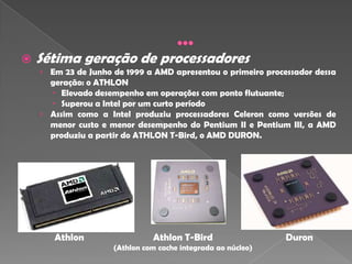    Sétima geração de processadores
    › Em 23 de Junho de 1999 a AMD apresentou o primeiro processador dessa
      geração: o ATHLON
       Elevado desempenho em operações com ponto flutuante;
       Superou a Intel por um curto período
    › Assim como a Intel produziu processadores Celeron como versões de
      menor custo e menor desempenho do Pentium II e Pentium III, a AMD
      produziu a partir do ATHLON T-Bird, o AMD DURON.




       Athlon                  Athlon T-Bird                  Duron
                     (Athlon com cache integrada ao núcleo)
 