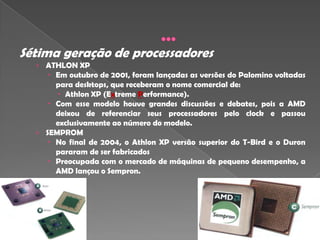 Sétima geração de processadores
  › ATHLON XP
     Em outubro de 2001, foram lançadas as versões do Palomino voltadas
      para desktops, que receberam o nome comercial de:
       Athlon XP (Extreme Performance).
     Com esse modelo houve grandes discussões e debates, pois a AMD
       deixou de referenciar seus processadores pelo clock e passou
       exclusivamente ao número do modelo.
  › SEMPROM
      No final de 2004, o Athlon XP versão superior do T-Bird e o Duron
       pararam de ser fabricados
      Preocupada com o mercado de máquinas de pequeno desempenho, a
       AMD lançou o Sempron.
 