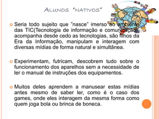 ALUNOS “NATIVOS”
 Seria todo sujeito que ”nasce” imerso ao ambiente
das TIC(Tecnologia de informação e comunicação),
acompanha desde cedo as tecnologias, são filhos da
Era da Informação, manipulam e interagem com
diversas mídias de forma natural e simultânea.
 Experimentam, futricam, descobrem tudo sobre o
funcionamento dos aparelhos sem a necessidade de
ler o manual de instruções dos equipamentos.
 Muitos deles aprendem a manusear estas mídias
antes mesmo de saber ler, como é o caso dos
games, onde eles interagem da mesma forma como
quem joga bola ou brinca de boneca.
 