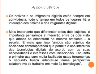 A CONVIVÊNCIA
 Os nativos e os imigrantes digitais estão sempre em
convivência, todo o tempo em todos os lugares há a
interação dos nativos e dos imigrantes digitais.
 Mais importante que diferenciar estes dois sujeitos, é
importante pensarmos a interação entre os dois visto
que ambos se encontram no mesmo ambiente – o
escolar. E mais que isso “ambos são sujeitos da
sociedade contemporânea que permite o uso interativo
das tecnologias digitais de acordo com as suas
necessidades e interesses comunicacionais. Enquanto
o primeiro usa com muita facilidade estas ferramentas
o segundo busca adaptar-se numa perspectiva
colaborativa do trabalho em meio às tecnologias”.
 