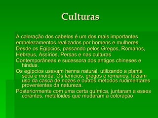 Culturas A coloração dos cabelos é um dos mais importantes embelezamentos realizados por homens e mulheres. Desde os Egípcios, passando pelos Gregos, Romanos, Hebreus, Assírios, Persas e nas culturas Contemporâneas e sucessora dos antigos chineses e hindus. Os egípcios usavam henna natural, utilizando a planta seca e moída. Os fenícios, gregos e romanos, faziam uso da casca de nozes e outros métodos rudimentares provenientes da natureza. Posteriormente com uma certa química, juntaram a esses corantes, metalóides que mudaram a coloração  
