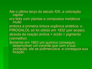 Até o último terço do século XIX, a coloração capilar era feita com plantas e compostos metálicos muito embora a primeira tintura orgânica sintética: o PIROGALOL só foi obtido em 1832 (por acaso), através da reação anilina + ácido = pigmento (vermelho). Somente em 1863 um químico conseguiu desenvolver um corante que com a sua oxidação, ele se polimerizava, e conseguia sua fixação. 
