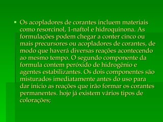 Os acopladores de corantes incluem materiais como resorcinol, 1-naftol e hidroquinona. As formulações podem chegar a conter cinco ou mais precursores ou acopladores de corantes, de modo que haverá diversas reações acontecendo ao mesmo tempo. O segundo componente da formula contem peróxido de hidrogênio e agentes estabilizantes. Os dois componentes são misturados imediatamente antes do uso para dar inicio as reações que irão formar os corantes permanentes. hoje já existem vários tipos de colorações; 