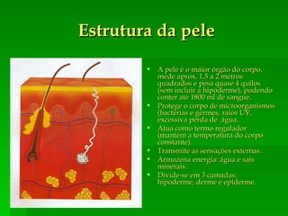 Estrutura da pele A pele é o maior órgão do corpo, mede aprox. 1,5 a 2 metros quadrados e pesa quase 4 quilos (sem incluir a hipoderme), podendo conter até 1800 ml de sangue. Protege o corpo de microorganismos (bactérias e germes, raios UV, excessiva perda de  água.  Atua como termo regulador (mantém a temperatura do corpo constante). Transmite as sensações externas. Armazena energia: água e sais minerais. Divide-se em 3 camadas: hipoderme, derme e epiderme. 