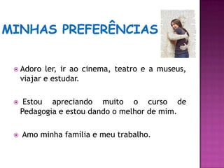 Minhas preferênciasAdoro ler, ir ao cinema, teatro e a museus, viajar e estudar. Estou apreciando muito o curso de Pedagogia e estou dando o melhor de mim. Amo minha família e meu trabalho.