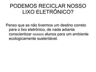 PODEMOS RECICLAR NOSSO
     LIXO ELETRÔNICO?

Penso que se não tivermos um destino correto
 para o lixo eletrônico, de nada adianta
 conscientizar nossos alunos para um ambiente
 ecologicamente sustentável.
 