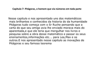 Capitulo 7- Pitágoras, o homem que via números em toda parte
Nesse capitulo e nos apresentado uns dos matemáticos
mais brilhantes e conhecidos da historia do da humanidade
Pitágoras tudo começa com o Sr Ruche pensando que a
carta do que seu amigo avia lhe enviado morava mais do
aparentada,e que ele teria que mergulhar nos livros e
pesquisa sobre a obra desse matemático e passar os seus
ensinamentos,informações etc…. para Lea,Max e os
outros.E nos apresentado nesse capitulo as inovações de
Pitágoras e seu famoso teorema

 