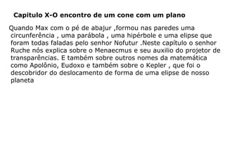 Capitulo X-O encontro de um cone com um plano
Quando Max com o pé de abajur ,formou nas paredes uma
circunferência , uma parábola , uma hipérbole e uma elipse que
foram todas faladas pelo senhor Nofutur .Neste capítulo o senhor
Ruche nós explica sobre o Menaecmus e seu auxilio do projetor de
transparências. E também sobre outros nomes da matemática
como Apolônio, Eudoxo e também sobre o Kepler , que foi o
descobridor do deslocamento de forma de uma elipse de nosso
planeta

 