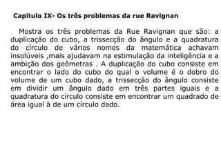 Capitulo IX- Os três problemas da rue Ravignan

Mostra os três problemas da Rue Ravignan que são: a
duplicação do cubo, a trissecção do ângulo e a quadratura
do círculo de vários nomes da matemática achavam
insolúveis ,mais ajudavam na estimulação da inteligência e a
ambição dos geômetras . A duplicação do cubo consiste em
encontrar o lado do cubo do qual o volume é o dobro do
volume de um cubo dado, a trissecção do ângulo consiste
em dividir um ângulo dado em três partes iguais e a
quadratura do círculo consiste em encontrar um quadrado de
área igual à de um círculo dado.

 