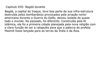 Capitulo XIII- Bagdá durante
Bagdá, a capital do Iraque, teve boa parte da sua infra-estrutura
destruída pelos bombardeios provocados pela aviação norteamericana durante a Guerra do Golfo, deixou isolada de quase
todo o mundo. No passado, foi diferente. Construída pela fé
islâmica, ela foi a primeira cidade planejada pela nova religião com
a clara função de ser a catapulta para que a palavra do profeta
Maomé fosse lançada para as terras da Índia e da Ásia.

 