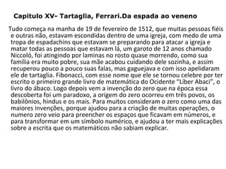 Capitulo XV- Tartaglia, Ferrari.Da espada ao veneno

Tudo começa na manha de 19 de fevereiro de 1512, que muitas pessoas fiéis
e outras não, estavam escondidas dentro de uma igreja, com medo de uma
tropa de espadachins que estavam se preparando para atacar a igreja e
matar todas as pessoas que estavam lá, um garoto de 12 anos chamado
Niccoló, foi atingindo por laminas no rosto quase morrendo, como sua
família era muito pobre, sua mãe acabou cuidando dele sozinha, e assim
recuperou pouco a pouco suas falas, mas gaguejava e com isso apelidaram
ele de tartaglia. Fibonacci, com esse nome que ele se tornou celebre por ter
escrito o primeiro grande livro de matemática do Ocidente “Líber Abaci”, o
livro do ábaco. Logo depois vem a invenção do zero que na época essa
descoberta foi um paradoxo, a origem do zero ocorreu em três povos, os
babilônios, hindus e os mais. Para muitos consideram o zero como uma das
maiores invenções, porque ajudou para a criação de muitas operações, o
numero zero veio para preencher os espaços que ficavam em números, e
para transformar em um símbolo numérico, e ajudou a ter mais explicações
sobre a escrita que os matemáticos não sabiam explicar.

 